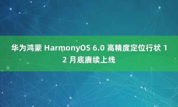 华为鸿蒙 HarmonyOS 6.0 高精度定位行状 12 月底赓续上线
